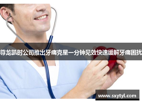 尊龙凯时公司推出牙痛克星一分钟见效快速缓解牙痛困扰